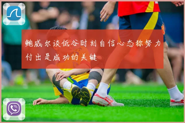 鲍威尔谈低谷时刻自信心态称努力付出是成功的关键