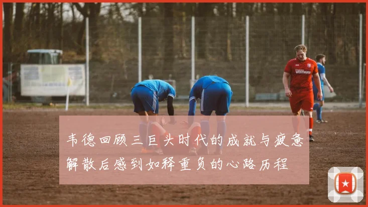 韦德回顾三巨头时代的成就与疲惫解散后感到如释重负的心路历程