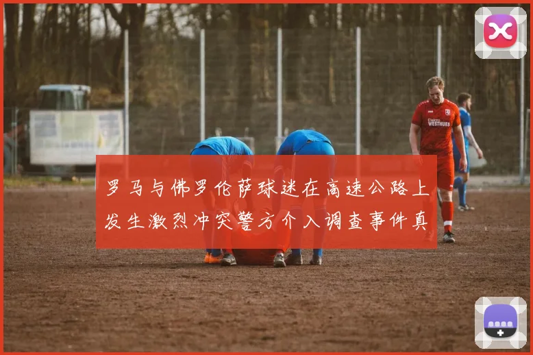 罗马与佛罗伦萨球迷在高速公路上发生激烈冲突警方介入调查事件真相