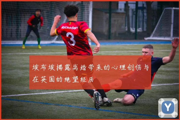 埃布埃揭露离婚带来的心理创伤与在英国的绝望经历