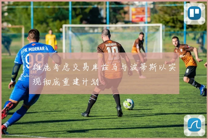 雄鹿考虑交易库兹马与波蒂斯以实现彻底重建计划
