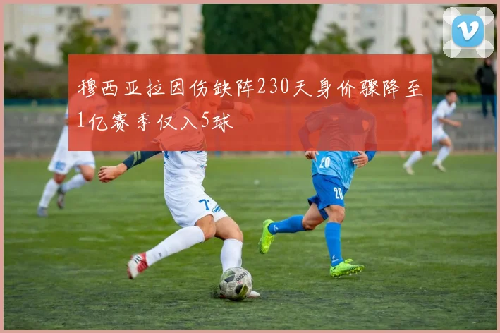 穆西亚拉因伤缺阵230天身价骤降至1亿赛季仅入5球
