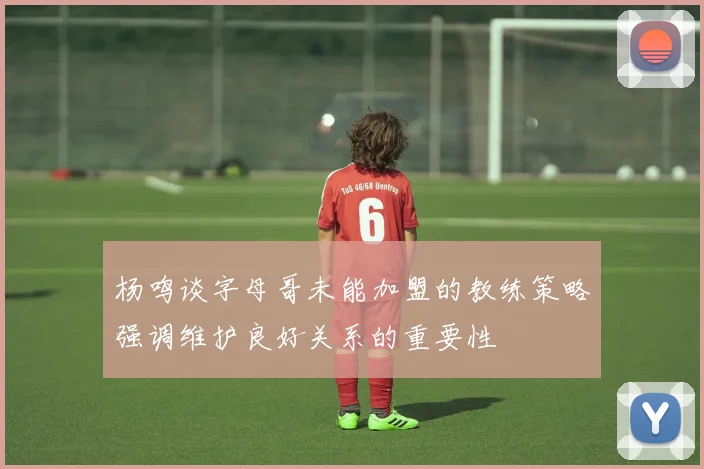 杨鸣谈字母哥未能加盟的教练策略强调维护良好关系的重要性