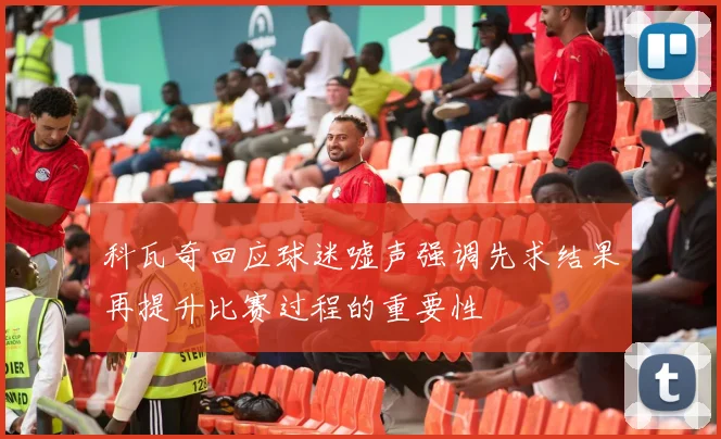 科瓦奇回应球迷嘘声强调先求结果再提升比赛过程的重要性