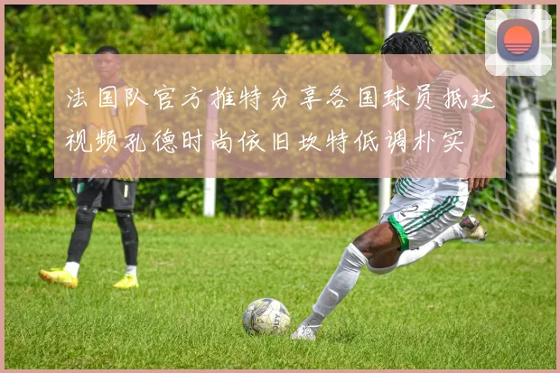 法国队官方推特分享各国球员抵达视频孔德时尚依旧坎特低调朴实