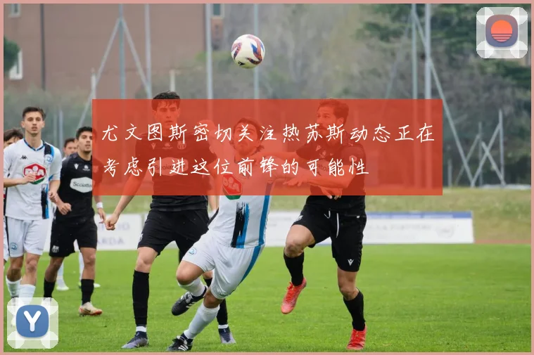 尤文图斯密切关注热苏斯动态正在考虑引进这位前锋的可能性