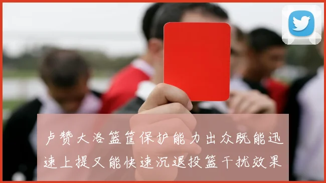 卢赞大洛篮筐保护能力出众既能迅速上提又能快速沉退投篮干扰效果显著