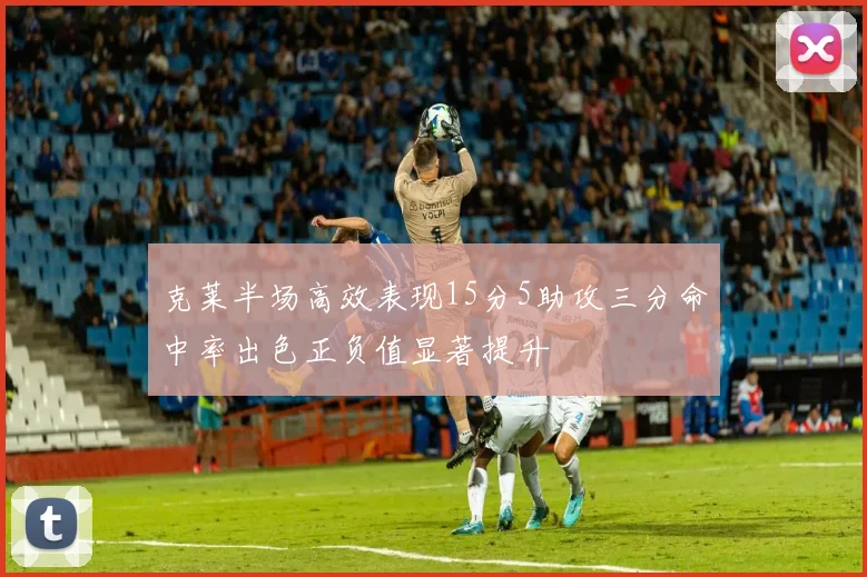 克莱半场高效表现15分5助攻三分命中率出色正负值显著提升